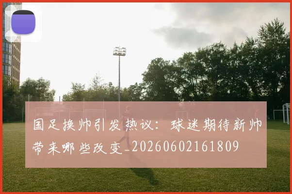 国足换帅引发热议：球迷期待新帅带来哪些改变_20260602161809