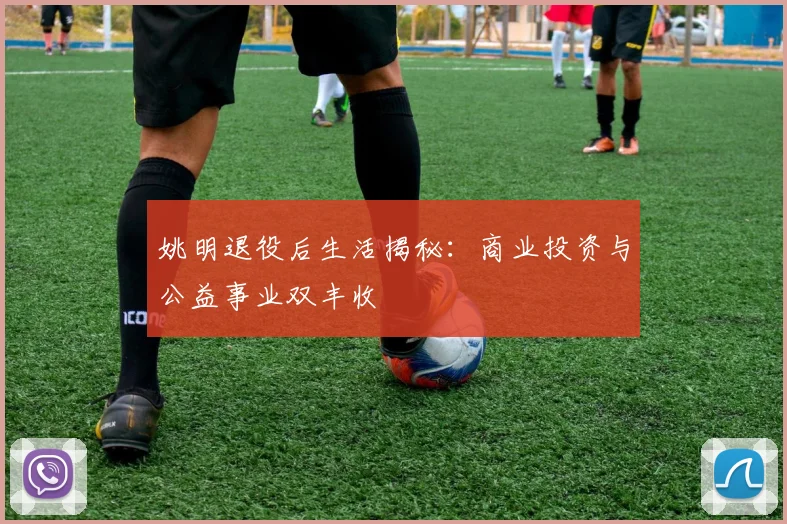 姚明退役后生活揭秘：商业投资与公益事业双丰收