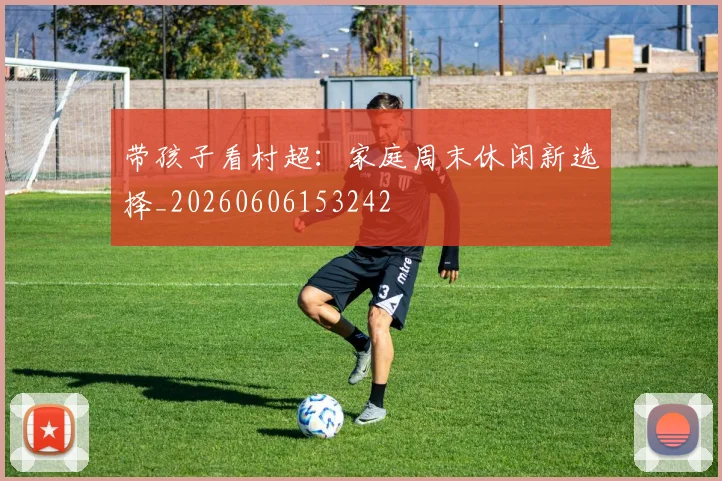 带孩子看村超：家庭周末休闲新选择_20260606153242