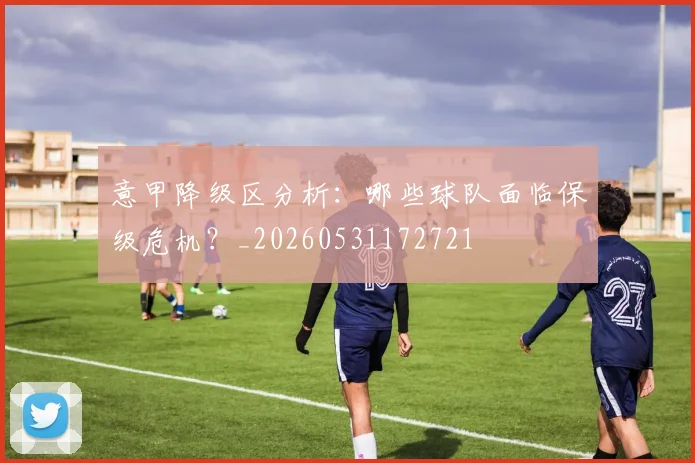 意甲降级区分析:哪些球队面临保级危机?_20260531172721