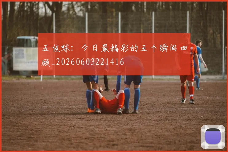五佳球：今日最精彩的五个瞬间回顾_20260603221416