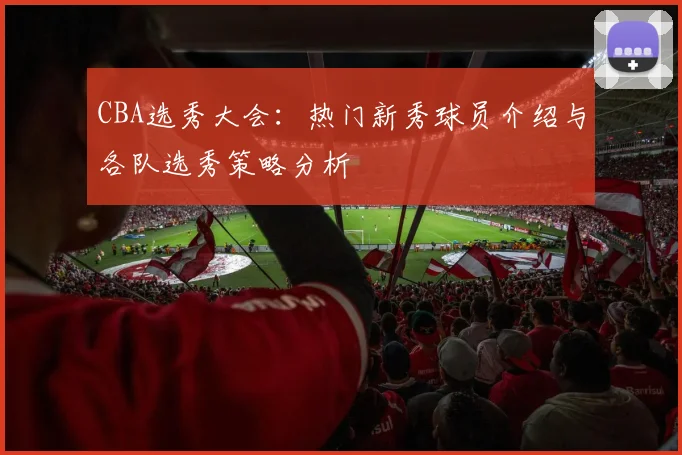 CBA选秀大会:热门新秀球员介绍与各队选秀策略分析