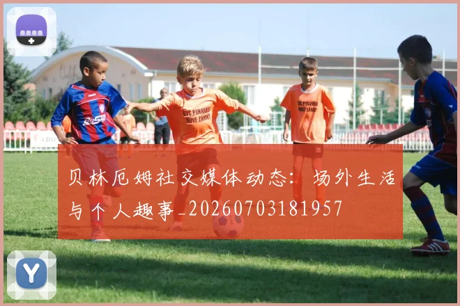 贝林厄姆社交媒体动态：场外生活与个人趣事_20260703181957