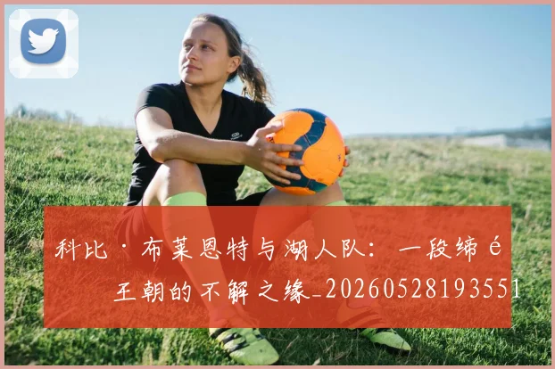 科比·布莱恩特与湖人队：一段缔造王朝的不解之缘_20260528193551