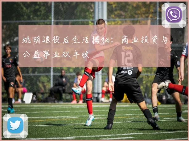姚明退役后生活揭秘:商业投资与公益事业双丰收