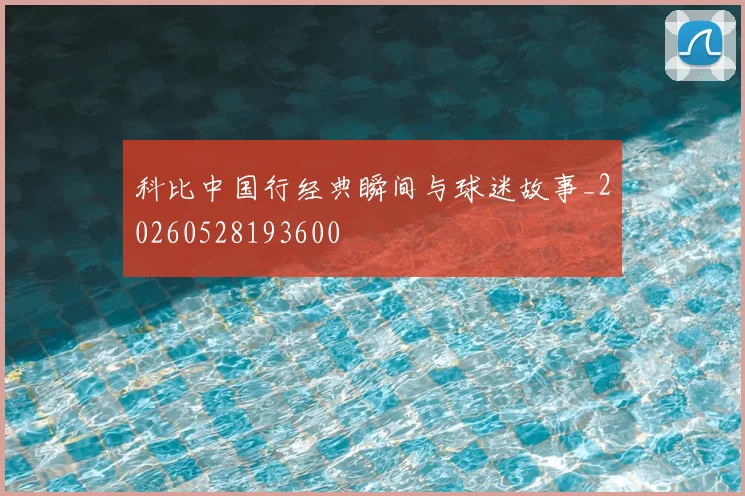 科比中国行经典瞬间与球迷故事_20260528193600
