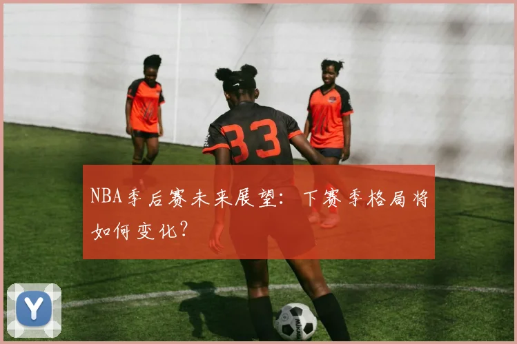 NBA季后赛未来展望:下赛季格局将如何变化?