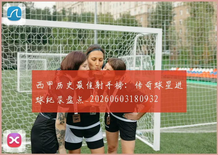 西甲历史最佳射手榜：传奇球星进球纪录盘点_20260603180932