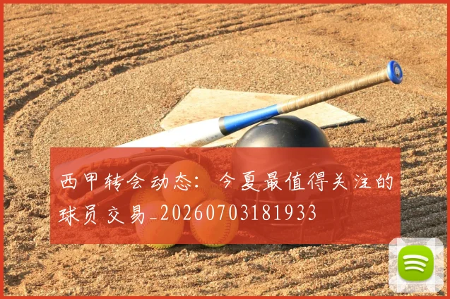 西甲转会动态:今夏最值得关注的球员交易_20260703181933