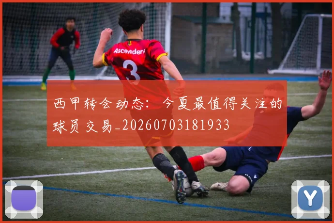 西甲转会动态：今夏最值得关注的球员交易_20260703181933